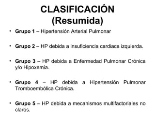 CLASIFICACIÓN
(Resumida)
• Grupo 1 – Hipertensión Arterial Pulmonar
• Grupo 2 – HP debida a insuficiencia cardiaca izquierda.
• Grupo 3 – HP debida a Enfermedad Pulmonar Crónica
y/o Hipoxemia.
• Grupo 4 – HP debida a Hipertensión Pulmonar
Tromboembólica Crónica.
• Grupo 5 – HP debida a mecanismos multifactoriales no
claros.
 