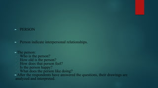 ► PERSON
► Person indicate interpersonal relationships.
►The person:
∙ Who is the person?
∙ How old is the person?
∙ How does that person feel?
∙ Is the person happy?
∙ What does the person like doing?
►After the respondents have answered the questions, their drawings are
analyzed and interpreted.
 