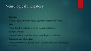 Neurological Indicators
Pressure
Usually light: It shows poor judgement and indecisiveness.
Size
Very Small: it indicate severely mental conditions.
Lack of Details
Lack of details in picture shows neurological conditions
Omission and distortions
Gross distortions in picture shows severe mental and neurological
condition.
 
