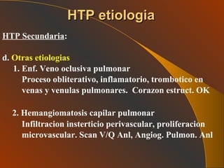 HTP Secundaria : d.  Otras etiologias   1. Enf. Veno oclusiva pulmonar Proceso obliterativo, inflamatorio, trombotico en venas y venulas pulmonares.  Corazon estruct. OK 2. Hemangiomatosis capilar pulmonar  Infiltracion insterticio perivascular, proliferacion microvascular. Scan V/Q Anl, Angiog. Pulmon. Anl  HTP etiologia 