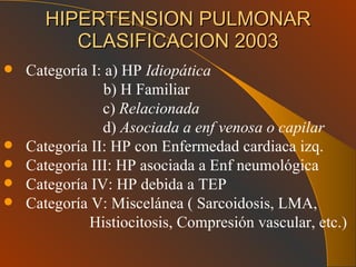 HIPERTENSION PULMONAR CLASIFICACION 2003 Categoría I: a) HP  Idiopática b) H Familiar c)  Relacionada d)  Asociada a enf venosa o capilar Categoría II: HP con Enfermedad cardiaca izq. Categoría III: HP asociada a Enf neumológica Categoría IV: HP debida a TEP Categoría V: Miscelánea ( Sarcoidosis, LMA,  Histiocitosis, Compresión vascular, etc.) 