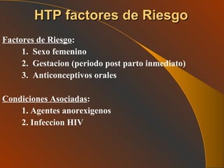 Factores de Riesgo : 1.  Sexo femenino 2.  Gestacion (periodo post parto inmediato) 3.  Anticonceptivos orales Condiciones Asociadas : 1. Agentes anorexigenos 2. Infeccion HIV HTP factores de Riesgo 