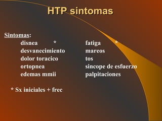Sintomas : disnea  * fatiga  * desvanecimiento mareos dolor toracico tos ortopnea sincope de esfuerzo edemas mmii palpitaciones * Sx iniciales + frec   HTP sintomas 