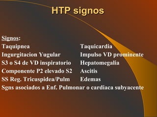 Signos : Taquipnea Taquicardia Ingurgitacion Yugular Impulso VD prominente S3 o S4 de VD inspiratorio Hepatomegalia Componente P2 elevado S2 Ascitis SS Reg. Tricuspidea/Pulm Edemas Sgns asociados a Enf. Pulmonar o cardiaca subyacente   HTP signos 