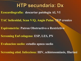Ecocardiografia: descartar patologia AI, VI TAC helicoidal, Scan V/Q, Angio Pulm:  TEP cronico Espirometria:  Patron Obstructivo o Restrictivo Screening Enf colageno:  ESP, LES, PN Evaluacion sueño:  estudio apnea sueño Screening etiol. Infecciosa:  HIV, schistosomiasis, filariasi   HTP secundaria: Dx 