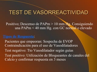 TEST DE VASORREACTIVIDAD Positivo; Descenso de PAPm > 10 mm Hg. Consiguiendo  una PAPm < 40 mm Hg. con GC normal o elevado Tipos de Respuesta : Pacientes que empeoran: Sospecha de EVOP  Contraindicación para el uso de Vasodilatadores Test negativo: Tto Vasodilatador según guías Test positivo: Utilización de Bloqueantes de canales del Calcio y confirmar respuesta en 3 meses   
