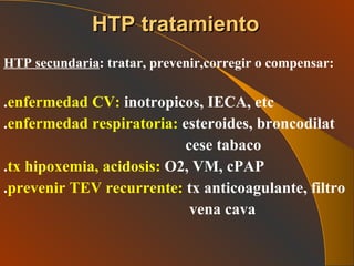 HTP secundaria : tratar, prevenir,corregir o compensar: . enfermedad CV:  inotropicos, IECA, etc . enfermedad respiratoria:  esteroides, broncodilat cese tabaco . tx hipoxemia, acidosis:  O2, VM, cPAP . prevenir TEV recurrente:  tx anticoagulante, filtro vena cava  HTP tratamiento 