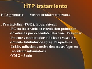 HTA primaria :  Vasodilatadores utilizados . Prostaciclina (PGI2): Epoprostenol -PG no inactivada en circulacion pulmonar -Producida por cel endoteliales vasc. Pulmonar -Potente vasodilatador todo lecho vascular -Potente Inhibidor de agreg. Plaquetaria -Inhibe adhesion y activacion macrofagos en    accidente inflamatorio -VM 2 – 3 min HTP tratamiento 