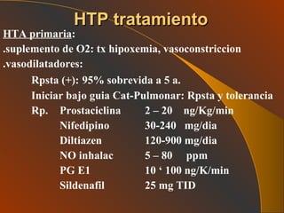 HTA primaria : .suplemento de O2: tx hipoxemia, vasoconstriccion .vasodilatadores:   Rpsta (+):   95% sobrevida a 5 a. Iniciar bajo guia Cat-Pulmonar: Rpsta y tolerancia Rp. Prostaciclina  2 – 20  ng/Kg/min Nifedipino 30-240  mg/dia Diltiazen 120-900 mg/dia NO inhalac 5 – 80  ppm PG E1 10 ‘ 100 ng/K/min Sildenafil 25 mg TID  HTP tratamiento 