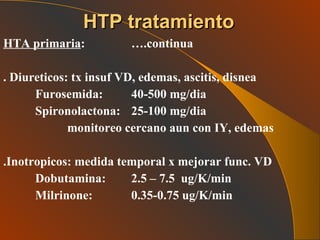 HTA primaria :  ….continua . Diureticos: tx insuf VD, edemas, ascitis, disnea Furosemida:  40-500 mg/dia Spironolactona: 25-100 mg/dia monitoreo cercano aun con IY, edemas .Inotropicos: medida temporal x mejorar func. VD Dobutamina: 2.5 – 7.5  ug/K/min Milrinone: 0.35-0.75 ug/K/min HTP tratamiento 
