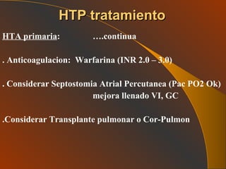 HTA primaria :  ….continua . Anticoagulacion:  Warfarina (INR 2.0 – 3.0) . Considerar Septostomia Atrial Percutanea (Pac PO2 Ok) mejora llenado VI, GC .Considerar Transplante pulmonar o Cor-Pulmon HTP tratamiento 