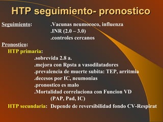 Seguimiento : .Vacunas neumococo, influenza .INR (2.0 – 3.0) .controles cercanos Pronostico : HTP primaria :  .sobrevida 2.8 a. .mejora con Rpsta a vasodilatadores .prevalencia de muerte subita: TEP, arritmia .decesos por IC, neumonias .pronostico es malo .Mortalidad correlaciona con Funcion VD (PAP, Pad, IC) HTP secundaria : Depende de reversibilidad fondo CV-Respirat   HTP seguimiento- pronostico 