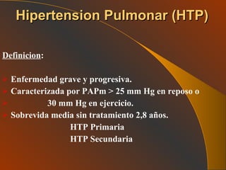 Definicion : Enfermedad grave y progresiva. Caracterizada por PAPm > 25 mm Hg en reposo o 30 mm Hg en ejercicio. Sobrevida media sin tratamiento 2,8 años. HTP Primaria HTP Secundaria  Hipertension Pulmonar   (HTP) 