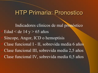 HTP Primaria: Pronostico Indicadores clínicos de mal pronóstico Edad < de 14 y > 65 años Síncope, Angor, ICD o hemoptisis Clase funcional I - II, sobrevida media 6 años Clase funcional III, sobrevida media 2,5 años Clase funcional IV, sobrevida media 0,5 años 