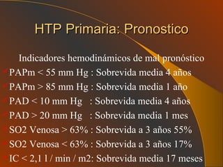 HTP Primaria: Pronostico Indicadores hemodinámicos de mal pronóstico PAPm < 55 mm Hg : Sobrevida media 4 años PAPm > 85 mm Hg : Sobrevida media 1 año PAD < 10 mm Hg  : Sobrevida media 4 años PAD > 20 mm Hg  : Sobrevida media 1 mes SO2 Venosa > 63% : Sobrevida a 3 años 55% SO2 Venosa < 63% : Sobrevida a 3 años 17% IC < 2,1 l / min / m2: Sobrevida media 17 meses 