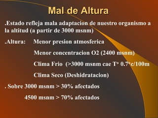 Mal de Altura .Estado refleja mala adaptacion de nuestro organismo a la altitud (a partir de 3000 msnm) .Altura:  Menor presion atmosferica  Menor concentracion O2 (2400 msnm) Clima Frio  (>3000 msnm cae T    0.7  c/100m Clima Seco (Deshidratacion) . Sobre 3000 msnm > 30% afectados 4500 msnm > 70% afectados  