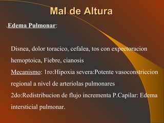 Mal de Altura . Edema Pulmonar : Disnea, dolor toracico, cefalea, tos con expectoracion hemoptoica, Fiebre, cianosis Mecanismo : 1ro:Hipoxia severa:Potente vasoconstriccion regional a nivel de arteriolas pulmonares 2do:Redistribucion de flujo incrementa P.Capilar: Edema intersticial pulmonar. 