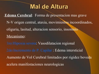 Mal de Altura . Edema Cerebral :  Forma de presentacion mas grave N-V origen central, ataxia, movimientos incoordinados, oliguria, lasitud, alteracion sensorio, insomnio Mecanismo :  1ro:Hipoxia severa : Vasodilatacion regional  2do:Incremento de P. Capilar  : Edema intersticial Aumento de Vol Cerebral limitados por rigidez boveda acelera manifestaciones neurologicas 