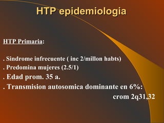 HTP Primaria :  . Sindrome infrecuente ( inc 2/millon habts) . Predomina mujeres (2.5/1) .  Edad prom. 35 a. . Transmision autosomica dominante en 6%: crom 2q31,32  HTP epidemiologia 