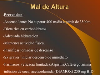 Mal de Altura . Prevencion : -Ascenso lento: No superar 400 m/dia a partir de 3500m -Dieta rica en carbohidratos -Adecuada hidratacion -Mantener actividad fisica -Planificar jornadas de descanso -Sx graves: iniciar descenso de inmediato -Farmacos: (eficacia limitada):Aspirina,Café,ergotamina infusion de coca, acetazolamida (DIAMOX) 250 mg BID 