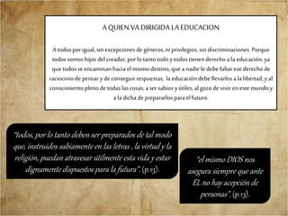 A QUIEN VA DIRIGIDA LA EDUCACION
A todosporigual, sin excepciones de géneros,ni privilegios, sin discriminaciones.Porque
todossomos hijos del creador,porlotantotodoytodostienen derechoa laeducación,ya
quetodosse encaminanhaciael mismo destino,queanadie ledebefaltaresederechode
raciociniode pensaryde conseguir respuestas; la educacióndebe llevarlos ala libertad,yal
conocimientopleno de todaslas cosas,asersabiosyútiles, algozode vivir en este mundoy
ala dichadeprepararlosparaelfuturo.
“todos, por lo tanto deben ser preparados de tal modo
que, instruidos sabiamente en las letras , la virtud y la
religión, puedan atravesar útilmente esta vida y estar
dignamente dispuestos para la futura”. (p.13).
“el mismo DIOS nos
asegura siempre que ante
EL no hay acepción de
personas”. (p.13).
 