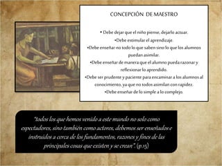 CONCEPCIÓN DE MAESTRO
•Debe dejarque el niñopiense, dejarloactuar.
•Debeestimularel aprendizaje.
•Debeenseñarno todolo quesabensino lo quelosalumnos
puedanasimilar.
•Debeenseñardemaneraque el alumnopuedarazonary
reflexionarlo aprendido.
•Debeser prudenteypacienteparaencaminara los alumnosal
conocimiento,yaquenotodosasimilanconrapidez.
•Debeenseñardelo simple alo complejo.
“todos los que hemos venido a este mundo no solo como
espectadores, sino también como actores, debemos ser enseñados e
instruidos a cerca de los fundamentos, razones y fines de las
principales cosas que existen y se crean”. (p.15)
 