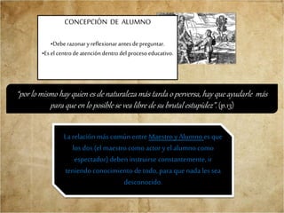 CONCEPCIÓN DE ALUMNO
•Deberazonaryreflexionarantesdepreguntar.
•Esel centrodeatencióndentrodelprocesoeducativo.
“por lo mismo hay quien es de naturaleza más tarda o perversa, hay que ayudarle más
para que en lo posible se vea libre de su brutal estupidez”. (p.13)
La relación más común entre Maestro y Alumno es que
los dos (el maestrocomo actory el alumno como
espectador) deben instruirse constantemente, ir
teniendo conocimiento de todo, para quenada les sea
desconocido.
 