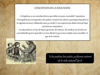 CONCEPCION DE LAEDUCACION
- Eslegítima, esun mandatodivino quedebeser justa,razonableY equitativa.
- Principalmentecorrespondea los padres,enseñarlos valoresyprincipios basadosen
la sagradaescritura.Habiendo estosyavivido Y con experienciasdeben formashijos
con buenascostumbres.
- Laeducaciónes elartedehacer germinar,decultivar, desembraren elniño esa
curiosidaddequerer aprendere ir masalládelo que estáa simplevista,escudillar lo
que sele enseña.
“a los padres; los cuales, ya fueron autores
de la vida natural”.(p.11)
 