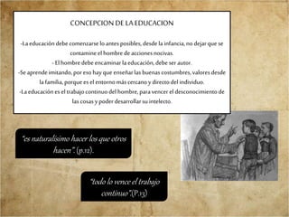 CONCEPCION DE LAEDUCACION
-Laeducacióndebecomenzarselo antesposibles, desdelainfancia,nodejarque se
contamineelhombredeaccionesnocivas.
- Elhombredebe encaminarla educación,debeser autor.
-Seaprendeimitando,poreso hayque enseñarlas buenascostumbres,valoresdesde
la familia,porquees elentornomáscercanoy directodelindividuo.
-Laeducaciónes eltrabajocontinuodel hombre,paravencer el desconocimientode
las cosasypoderdesarrollarsu intelecto.
“todo lo vence el trabajo
continuo”.(P.13)
“es naturalísimo hacer los que otros
hacen”. (p.12).
 