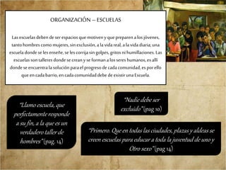 ORGANIZACIÓN –ESCUELAS
Lasescuelasdeben de serespaciosque motiven yque preparenalos jóvenes,
tantohombrescomo mujeres,sin exclusión,a lavida real, ala vida diaria;una
escuela dondese lesenseñe, seles corrijasin golpes, gritos ni humillaciones.Las
escuelasson talleresdondese creanyse formanalos sereshumanos,esallí
dondeseencuentrala soluciónparael progresodecadacomunidad,esporello
que en cadabarrio,en cadacomunidaddebedeexistirunaEscuela.
“Nadie debe ser
excluido” (pag 10)
“Primero. Que en todas las ciudades, plazas y aldeas se
creen escuelas para educar a toda la juventud de uno y
Otro sexo” (pag 14)
“Llamo escuela, que
perfectamente responde
a su fin, a la que es un
verdadero taller de
hombres” (pag. 14)
 