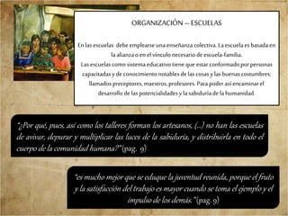 ORGANIZACIÓN –ESCUELAS
Enlas escuelas debeemplearseunaenseñanzacolectiva.Laescuela es basadaen
la alianzao en elvínculo necesariodeescuela-familia.
Lasescuelascomosistema educativotieneque estarconformadoporpersonas
capacitadasydeconocimientonotablesdelas cosasylas buenascostumbres;
llamadospreceptores,maestros,profesores.Parapoderasí encaminarel
desarrollodelaspotencialidadesy lasabiduríadela humanidad.
“¿Por qué, pues, así como los talleres forman los artesanos, (…) no han las escuelas
de avivar, depurar y multiplicar las luces de la sabiduría, y distribuirla en todo el
cuerpo de la comunidad humana?” (pag. 9)
“es mucho mejor que se eduque la juventud reunida, porque el fruto
y la satisfacción del trabajo es mayor cuando se toma el ejemplo y el
impulso de los demás.” (pag. 9)
 