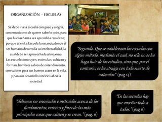 ORGANIZACIÓN –ESCUELAS
Se debeir ala escuela con gozoy alegría,
con entusiasmodequerer saberlotodo,para
que laenseñanzasea aprendidaconéxito;
porqueesen LaEscuelala estanciadondeel
ser humanodesarrollasuintelectualidad,la
cualdebe seraprovechadaal máximo.
Lasescuelasinstruyen,estimulan, cultivany
forman,hombressabiosdeentendimiento,
con valoresparasus buenosactosen la vida,
yparaun desarrollointelectualen la
sociedad.
“debemos ser enseñados e instruidos acerca de los
fundamentos, razones y fines de las más
principales cosas que existen y se crean.” (pag. 11)
“Segundo. Que se establezcan las escuelas con
algún método, mediante el cual, no sólo no se les
haga huir de los estudios, sino que, por el
contrario, se les atraiga con toda suerte de
estímulos” (pag 14)
“En las escuelas hay
que enseñar todo a
todos.” (pag 11)
 