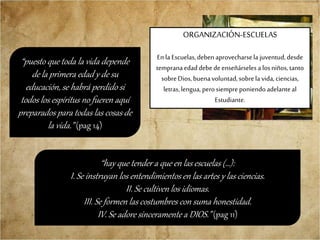 “hay que tender a que en las escuelas (…):
I. Se instruyan los entendimientos en las artes y las ciencias.
II. Se cultiven los idiomas.
III. Se formen las costumbres con suma honestidad.
IV. Se adore sinceramente a DIOS.” (pag 11)
ORGANIZACIÓN-ESCUELAS
Enla Escuelas,deben aprovecharsela juventud,desde
tempranaedaddebedeenseñárselesa losniños,tanto
sobreDios,buenavoluntad,sobrela vida, ciencias,
letras,lengua, perosiempre poniendoadelanteal
Estudiante.
“puesto que toda la vida depende
de la primera edad y de su
educación, se habrá perdido si
todos los espíritus no fueren aquí
preparados para todas las cosas de
la vida.” (pag 14)
 