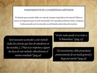 FUNDAMENTOS DE LA ENSEÑANZA-MÉTODOS
El métodoparaenseñardebeser natural,siempreinspiradoen lo natural.Debeser
único,noimportalo que seestéenseñando.Pornaturalezasolemos imitar,comparar
lo desconocidoconlo conocido,es allí dondeestála clavedeenseñar.
“será necesario acomodar a este método
todas las ciencias que han de estudiarse en
las escuelas, (…) Pues si se respetan y siguen
las leyes de este método, obtendremos el
mismo resultado” (pag 30)
“el arte nada puede si no imita a
la Naturaleza.” (pag. 23)
“al conocimiento, debe presentarse
primeramente de un modo general y
luego por partes” (pag 29)
 