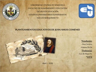 UNIVERSIDADCENTRALDEVENEZUELA
FACULTADDEHUMANIDADES YEDUCACIÓN
ESCUELADEEDUCACIÓN
ESTUDIOSUNIVERSITARIOSSUPERVISADOS
NÚCLEOBARQUISIMETO
PLANTEAMIENTOSEDUCATIVOSDE JUANAMOSCOMENIO
*Estudiantes:
-AnaCarrero
-FátimaDeSá
*Profesor(a):
-LuzdeMayoN.
*HTPII
Abril –2016
 