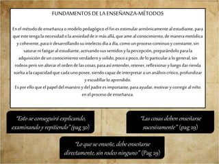 FUNDAMENTOS DE LA ENSEÑANZA-MÉTODOS
Enel métododeenseñanzaomodelo pedagógico el fin esestimulararmónicamentealestudiante,para
que estetengala necesidad ola ansiedaddeir más allá,que amealconocimiento,demanerametódica
ycoherente, parair desarrollandosu intelecto díaadía, comoun procesocontinuoy constante,sin
saturarni fatigaral estudiante,activandosussentidosy lapercepción, preparándoloparala
adquisicióndeunconocimientoverdaderoy solido,pocoa poco,delo particulara lo general,sin
rodeosperosin alterarelordendelas cosas;paraasí entender,retener, reflexionary luego darrienda
sueltaa lacapacidadque cadaunoposee,siendo capazdeinterpretaraunanálisis crítico,profundizar
yescudillar lo aprendido.
Esporello que el papel del maestroydelpadreesimportante,paraayudar,motivary corregir alniño
en el procesodeenseñanza.
“Esto se conseguirá explicando,
examinando y repitiendo” (pag 30)
“Lo que se enseñe, debe enseñarse
directamente, sin rodeo ninguno” (Pag 29)
“Las cosas deben enseñarse
sucesivamente” (pag 29)
 