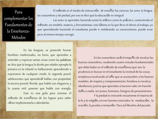 El método es el medio de instrucción de enseñar las ciencias, las artes, la lengua,
las costumbres yde piedad, por eso se dice que la educación es integral.
Las artes se aprenden haciendo tanto lo teórico como lo práctico, conteniendo el
método: un modelo, materia, y herramientas, esta última es la que lleva el efecto al trabajo, ya
que aprendiendo haciendo el estudiante puede ir moldeando su conocimiento, puede errar
pero al mismo tiempo corregir.
En las lenguas, se pretende formar
hombres intelectuales, no loros, que aprendan a
entender y expresar tantas cosas como las palabras;
se dice que la lengua la divide por edades ejemplola
primera es la infantil es balbuciente aprendiendo a
expresarse de cualquier modo, la segunda pueril,
adolescentes que aprenderá hablar con propiedad,
la tercera juvenil, florida, que habla con elegancia, y
la cuarta viril, potente que habla con energía.
Esto es una guía para orientar el
método de enseñanza de las leguas para saber
cómo implementarla o abordarlas.
En las costumbres será el empeño de inculcarlas
buenas costumbres, resaltando cuatro virtudes fundamentales
que debe haberen el método de enseñanza que son: la
prudencia es buscar en el estudiante la rectitud de las cosas;
templanza inculcando al niño que se acostumbre a los buenos
modales, de respeto ycomportamiento; fortaleza es inculcar
obediencia; justicia que aprendan a hacersevaler sin hacerle
daño a nadie, ser justos, honestos, íntegros de pensamientos.
Y la piedad es instruirlo rectamenteel materia de
la fe yla religión, en tres fuentesesenciales: la meditación, la
oración, la prueba o tentación. Para así librarlos del pecado.
Para
complementar los
Fundamentos de
la Enseñanza-
Métodos
 
