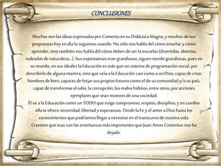 Muchasson lasideasexpresadasporComenio en suDidácticaMagna,ymuchos desus
propuestashoyen día laseguimos usando.Nosólo noshabladelcómo enseñarycómo
aprender,sinotambiénnos habladelcómo deben deser laescuelas(divertidas, abiertas,
rodeadasdenaturaleza…).Susexpectativaserangrandiosas,siguen siendograndiosas,puesen
su mundo,en susideales laEducaciónes másque unsistema deprogramaciónsocial,por
describirlo dealgunamanera,sino que veía ala Educacióncasi comoa unDios,capazdecrear
hombresdebien, capacesdeforjarsus propiosfuturoscomo el desucomunidady/osupaís,
capazdetransformarel odio,lacorrupción,los maloshábitos,entreotros,poracciones
ejemplaresquesean motoresdeunasociedad.
Él vea laEducacióncomoun TODOque exige compromiso,respeto,disciplina, yen cambio
ella teofrecesinceridad,libertadyesperanzas.DesdelaFe yel amoraDioshastalos
conocimientosque podríamosllegar a necesitaren el transcursodenuestravida.
Creemos queesas sonlas enseñanzasmás importantesque JuanAmos Comenius nosha
dejado.
CONCLUSIONES
 