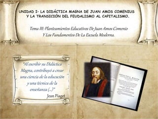 UNIDAD I– LA DIDÁCTICA MAGNA DE JUAN AMOS COMENIUS
Y LA TRANSICIÓN DEL FEUDALISMO AL CAPITALISMO.
Tema III: Planteamientos Educativos De Juan Amos Comenio
Y Los Fundamentos De La Escuela Moderna.
“Al escribir su Didáctica
Magna, contribuyó a crear
una ciencia de la educación
y una técnica de la
enseñanza (…)”
Jean Piaget
 