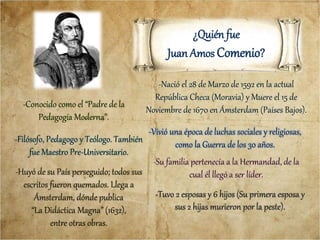 ¿Quién fue
Juan Amos Comenio?
-Nació el 28 de Marzo de 1592 en la actual
República Checa (Moravia) y Muere el 15 de
Noviembre de 1670 en Ámsterdam (Países Bajos).
-Filósofo, Pedagogo y Teólogo. También
fue Maestro Pre-Universitario.
-Su familia pertenecía a la Hermandad, de la
cual él llegó a ser líder.
-Vivió una época de luchas sociales y religiosas,
como la Guerra de los 30 años.
-Conocido como el “Padre de la
Pedagogía Moderna”.
-Huyó de su País perseguido; todos sus
escritos fueron quemados. Llega a
Ámsterdam, dónde publica
“La Didáctica Magna” (1632),
entre otras obras.
-Tuvo 2 esposas y 6 hijos (Su primera esposa y
sus 2 hijas murieron por la peste).
 