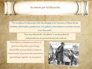 Su interés por laEducación…
*En su época la Educación sólo iba dirigida a los VaronesoNiños de las
Familias adineradas y poderosas. Los pobres y las mujeres no tenían acceso
a la Educación.
*Era una educación “al caletre” y nobuscaban la
independencia enpensamientos decada ser.
*Esto llevó a Comenio a criticar el
proceso educativo, para luego
desarrollar nuevas ideas y mejoras
relacionadas al proceso de enseñanza-
aprendizaje vigente en esa época.
 