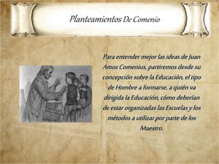 Paraentender mejorlasideasdeJuan
Amos Comenius,partiremos desde su
concepciónsobre laEducación,eltipo
deHombre aformarse, aquiénva
dirigidalaEducación,cómo deberían
deestarorganizadaslasEscuelasylos
métodos autilizarpor partedelos
Maestro.
Planteamientos De Comenio
 