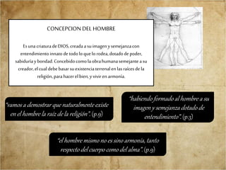 CONCEPCION DEL HOMBRE
EsunacriaturadeDIOS,creadaasu imagen ysemejanzacon
entendimientoinnatodetodolo que lo rodea,dotadodepoder,
sabiduríaybondad.Concebidocomo la obrahumanasemejante asu
creador,el cual debebasarsu existenciaterrenalen las raícesdela
religión, parahacerel bien,yvivir en armonía.
“vamos a demostrar que naturalmente existe
en el hombre la raíz de la religión”. (p.9)
“habiendo formado al hombre a su
imagen y semejanza dotado de
entendimiento”. (p.3)
“el hombre mismo no es sino armonía, tanto
respecto del cuerpo como del alma”. (p.9)
 