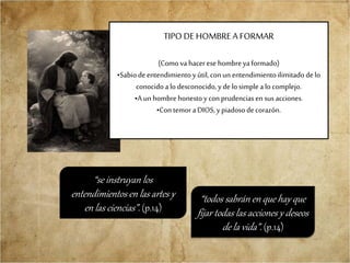 TIPO DE HOMBRE A FORMAR
(Como va hacerese hombreyaformado)
•Sabiodeentendimiento yútil, conun entendimientoilimitado de lo
conocidoalo desconocido,y de losimple alo complejo.
•A unhombrehonestoy conprudenciasen sus acciones.
•Contemor aDIOS,y piadosodecorazón.
“todos sabrán en que hay que
fijar todas las acciones y deseos
de la vida”. (p.14)
“se instruyan los
entendimientos en las artes y
en las ciencias”. (p.14)
 