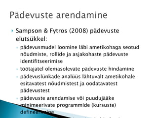 Sampson & Fytros (2008) pädevuste elutsükkel:  pädevusmudel loomine läbi ametikohaga seotud nõudmiste, rollide ja asjakohaste pädevuste identifitseerimise töötajatel olemasolevate pädevuste hindamine pädevuslünkade analüüs lähtuvalt ametikohale esitavatest nõudmistest ja oodatavatest pädevustest pädevuste arendamise või puudujääke minimeerivate programmide (kursuste) defineerimine tegevuste jätkuv monitooring ja hindamine, et kinnitada toimunud areng 