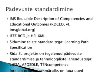 IMS Reusable Description of Competencies and Educational Outcomes (RDCEO, vt. imsglobal.org) IEEE RCD ja HR-XML Sidumine teiste standarditega: Learning Path Specification Rida EL projekte on tegelenud pädevuste standardimise ja tehnoloogiliste lahendustega: LUISA, APOSDLE, TENcompetence Intelleo projekti eesmärgiks on luua uued pädevushalduse veebiteenused (intelleo.eu) 