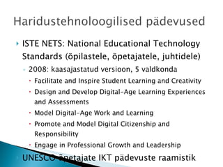 ISTE NETS: National Educational Technology Standards (õpilastele, õpetajatele, juhtidele)  2008: kaasajastatud versioon, 5 valdkonda Facilitate and Inspire Student Learning and Creativity Design and Develop Digital-Age Learning Experiences and Assessments Model Digital-Age Work and Learning Promote and Model Digital Citizenship and Responsibility Engage in Professional Growth and Leadership UNESCO õpetajate IKT pädevuste raamistik  Soome OPE.fi kolm taset 