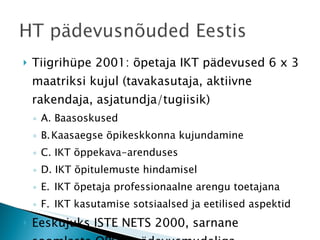 Tiigrihüpe 2001: õpetaja IKT pädevused 6 x 3 maatriksi kujul (tavakasutaja, aktiivne rakendaja, asjatundja/tugiisik) A. Baasoskused B. Kaasaegse õpikeskkonna kujundamine C. IKT õppekava-arenduses D. IKT õpitulemuste hindamisel E.  IKT õpetaja professionaalne arengu toetajana F.  IKT kasutamise sotsiaalsed ja eetilised aspektid Eeskujuks ISTE NETS 2000, sarnane soomlaste OPE.fi pädevusmudeliga  