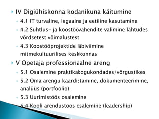 IV Digiühiskonna kodanikuna käitumine 4.1 IT turvaline, legaalne ja eetiline kasutamine 4.2 Suhtlus- ja koostöövahendite valimine lähtudes võrdsetest võimalustest 4.3 Koostööprojektide läbiviimine mitmekultuurilises keskkonnas V Õpetaja professionaalne areng 5.1 Osalemine praktikakogukondades/võrgustikes 5.2 Oma arengu kaardistamine, dokumenteerimine, analüüs (portfoolio). 5.3 Uurimistöös osalemine 5.4 Kooli arendustöös osalemine (leadership) 