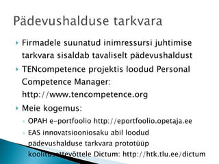 Firmadele suunatud inimressursi juhtimise tarkvara sisaldab tavaliselt pädevushaldust TENcompetence projektis loodud Personal Competence Manager:  http://www.tencompetence.org Meie kogemus:  OPAH e-portfoolio http://eportfoolio.opetaja.ee EAS innovatsiooniosaku abil loodud pädevushalduse tarkvara prototüüp koolitusettevõttele Dictum: http://htk.tlu.ee/dictum 